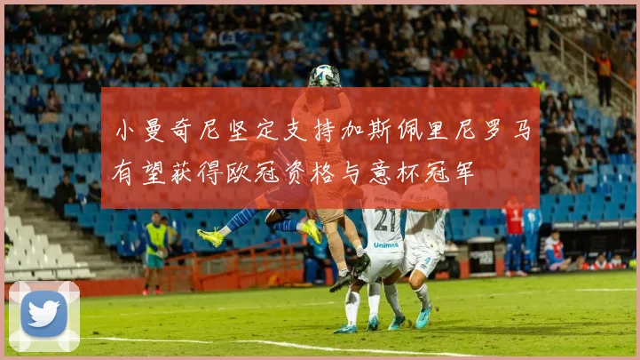 小曼奇尼坚定支持加斯佩里尼罗马有望获得欧冠资格与意杯冠军
