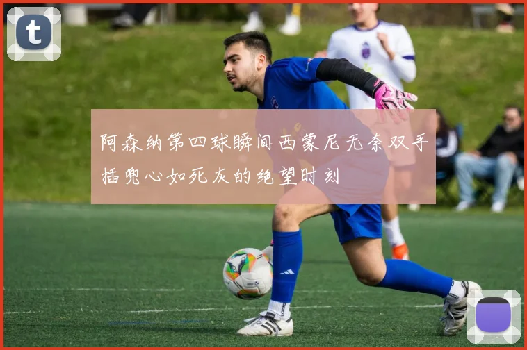 阿森纳第四球瞬间西蒙尼无奈双手插兜心如死灰的绝望时刻