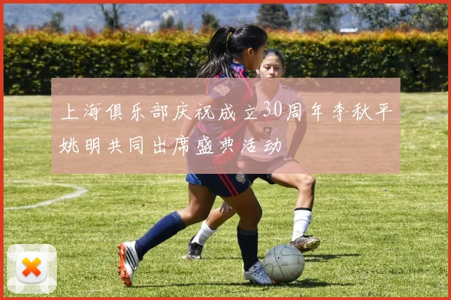 上海俱乐部庆祝成立30周年李秋平姚明共同出席盛典活动