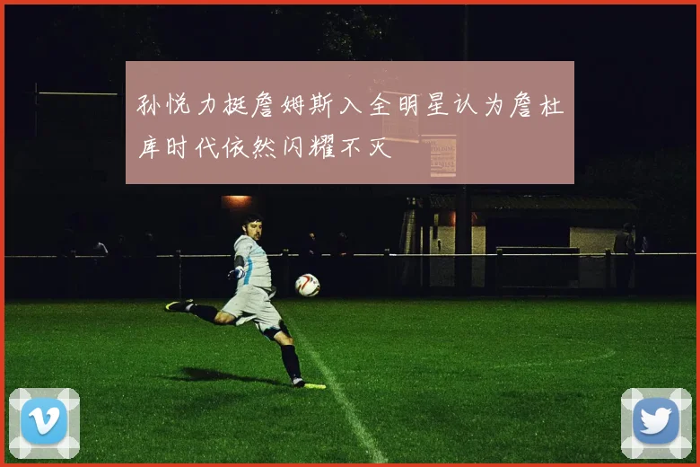 孙悦力挺詹姆斯入全明星认为詹杜库时代依然闪耀不灭