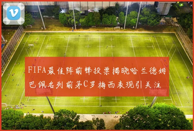 FIFA最佳阵前锋投票揭晓哈兰德姆巴佩名列前茅C罗梅西表现引关注