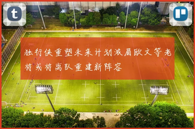 独行侠重塑未来计划浓眉欧文等老将或将离队重建新阵容