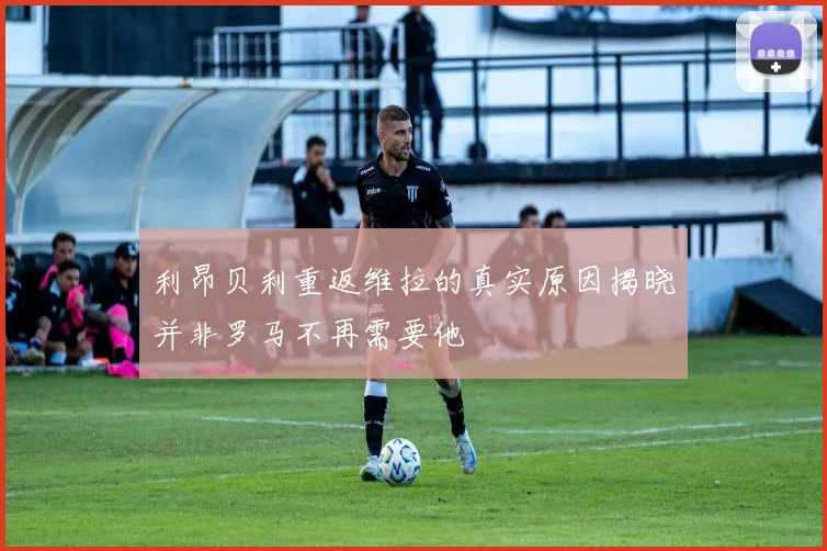 利昂贝利重返维拉的真实原因揭晓并非罗马不再需要他
