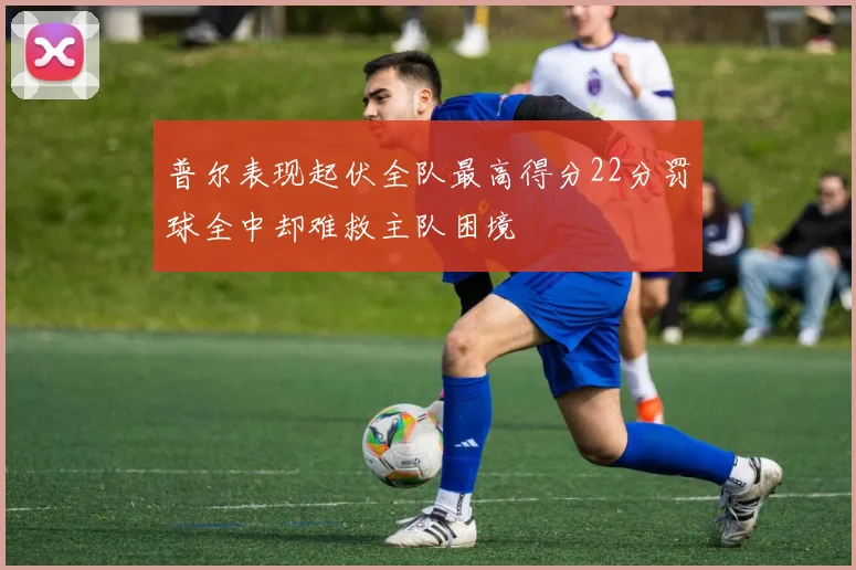 普尔表现起伏全队最高得分22分罚球全中却难救主队困境