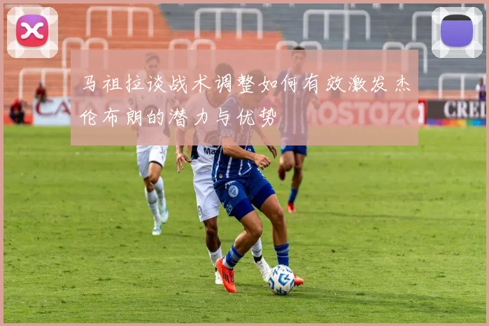 马祖拉谈战术调整如何有效激发杰伦布朗的潜力与优势