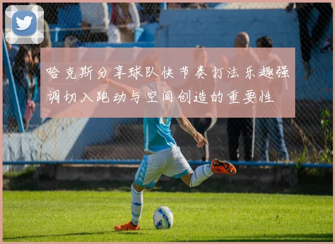 哈克斯分享球队快节奏打法乐趣强调切入跑动与空间创造的重要性