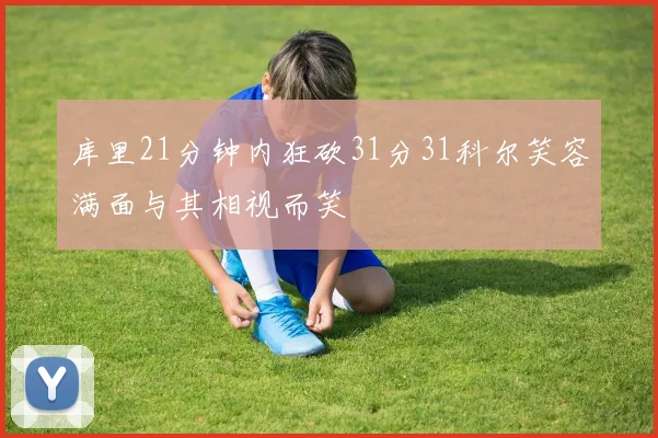 库里21分钟内狂砍31分31科尔笑容满面与其相视而笑