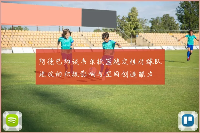 阿德巴约谈韦尔投篮稳定性对球队进攻的积极影响与空间创造能力