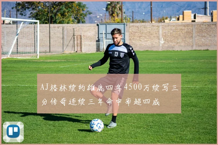 AJ格林续约雄鹿四年4500万续写三分传奇连续三年命中率超四成