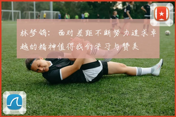 林梦鸽：面对差距不断努力追求卓越的精神值得我们学习与赞美