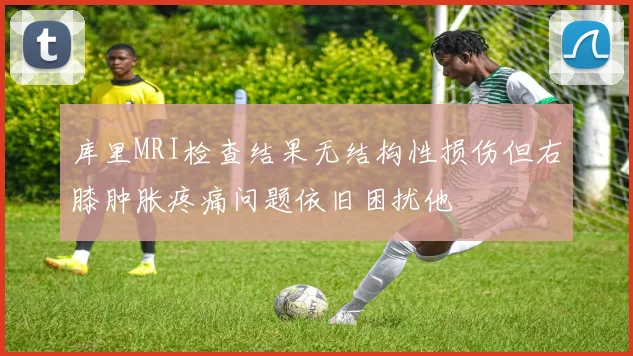 库里MRI检查结果无结构性损伤但右膝肿胀疼痛问题依旧困扰他