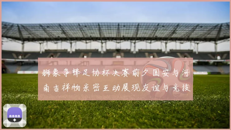 狮象争锋足协杯决赛前夕国安与河南吉祥物亲密互动展现友谊与竞技精神