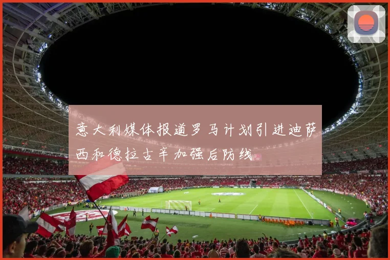 意大利媒体报道罗马计划引进迪萨西和德拉古辛加强后防线