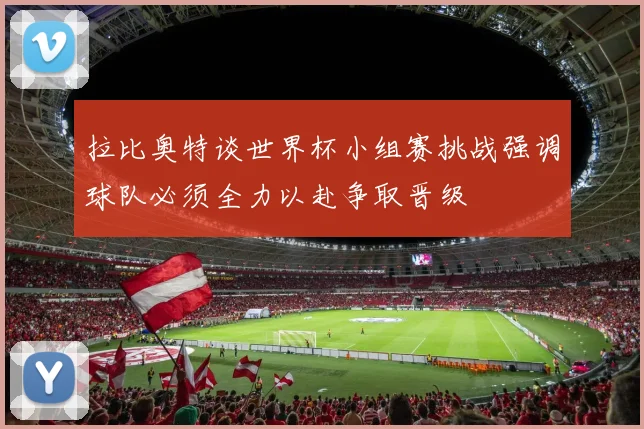 拉比奥特谈世界杯小组赛挑战强调球队必须全力以赴争取晋级