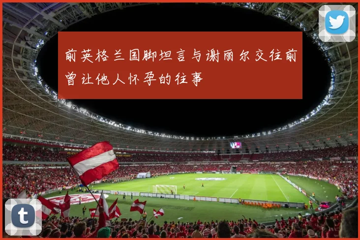 前英格兰国脚坦言与谢丽尔交往前曾让他人怀孕的往事