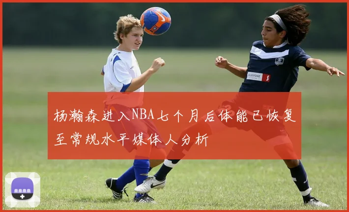 杨瀚森进入NBA七个月后体能已恢复至常规水平媒体人分析