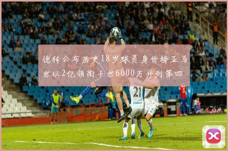 德转公布历史18岁球员身价榜亚马尔以2亿领衔卡尔6000万并列第四
