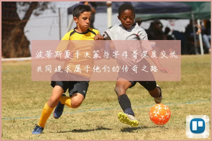波蒂斯夏季决策与字母哥深度交流共同追求属于他们的传奇之路