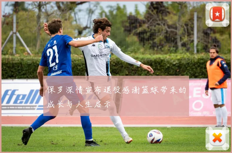 保罗深情宣布退役感谢篮球带来的成长与人生启示