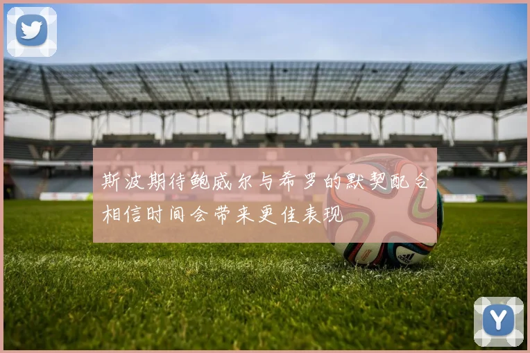 斯波期待鲍威尔与希罗的默契配合相信时间会带来更佳表现