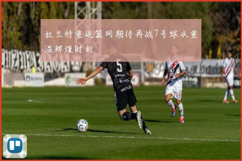 杜兰特重返篮网期待再战7号球衣重温辉煌时刻