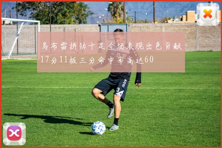乌布雷拼劲十足全场表现出色贡献17分11板三分命中率高达60