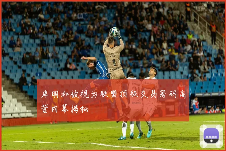 库明加被视为联盟顶级交易筹码高管内幕揭秘